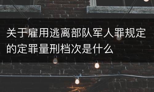关于雇用逃离部队军人罪规定的定罪量刑档次是什么