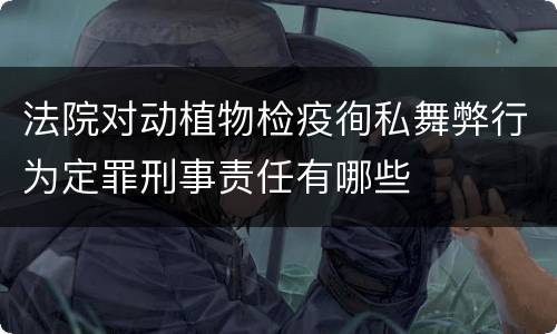 法院对动植物检疫徇私舞弊行为定罪刑事责任有哪些