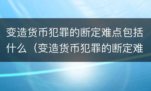 变造货币犯罪的断定难点包括什么（变造货币犯罪的断定难点包括什么问题）