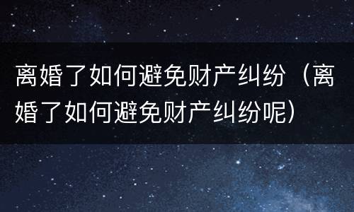 离婚了如何避免财产纠纷（离婚了如何避免财产纠纷呢）