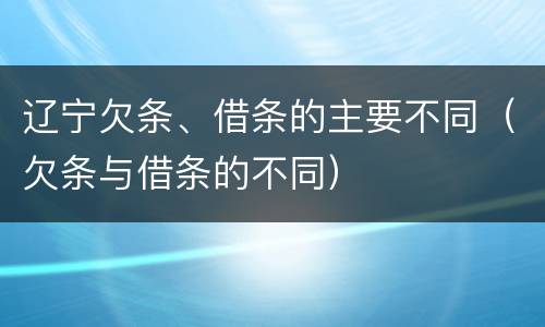 辽宁欠条、借条的主要不同（欠条与借条的不同）