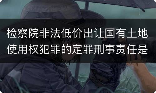 检察院非法低价出让国有土地使用权犯罪的定罪刑事责任是什么