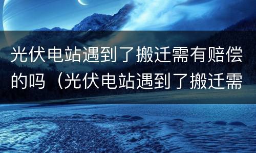 光伏电站遇到了搬迁需有赔偿的吗（光伏电站遇到了搬迁需有赔偿的吗）