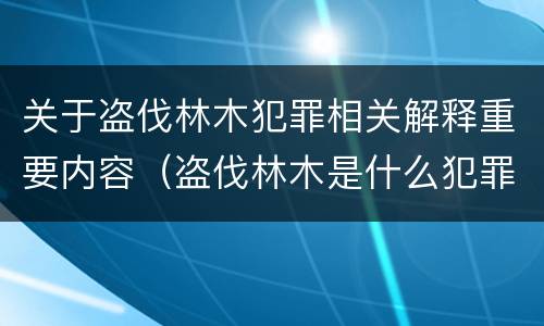 关于盗伐林木犯罪相关解释重要内容（盗伐林木是什么犯罪类型）