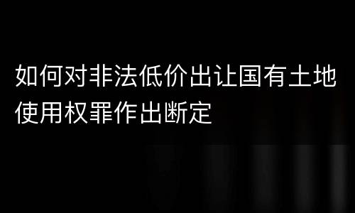 如何对非法低价出让国有土地使用权罪作出断定
