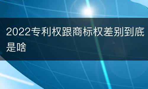 2022专利权跟商标权差别到底是啥