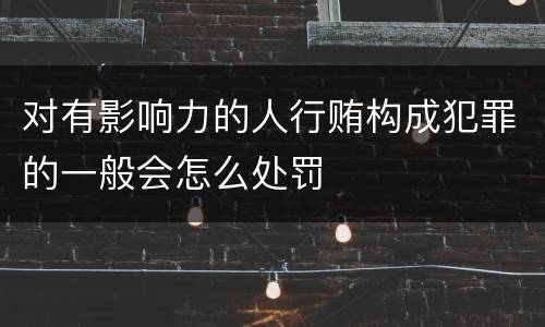 对有影响力的人行贿构成犯罪的一般会怎么处罚