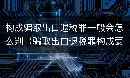 构成骗取出口退税罪一般会怎么判（骗取出口退税罪构成要件）