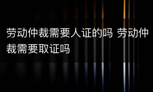 劳动仲裁需要人证的吗 劳动仲裁需要取证吗