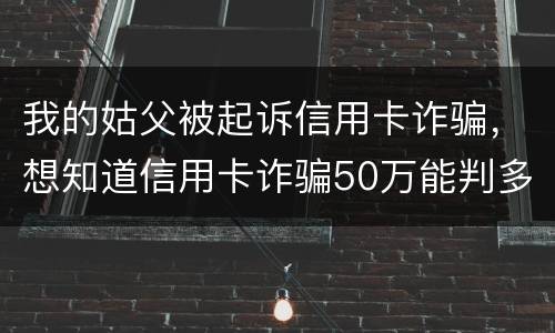 我的姑父被起诉信用卡诈骗，想知道信用卡诈骗50万能判多少年