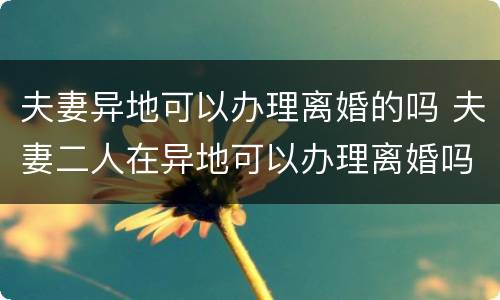 夫妻异地可以办理离婚的吗 夫妻二人在异地可以办理离婚吗