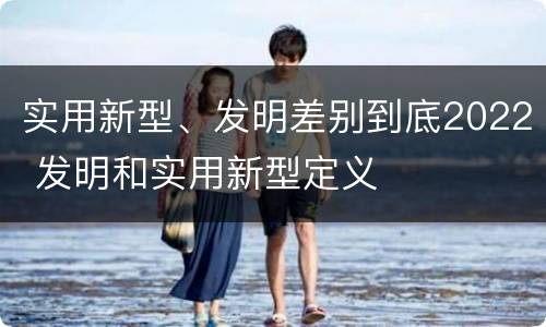 实用新型、发明差别到底2022 发明和实用新型定义