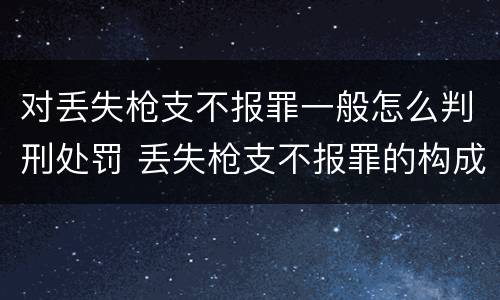 对丢失枪支不报罪一般怎么判刑处罚 丢失枪支不报罪的构成要件