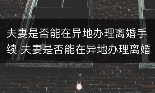 夫妻是否能在异地办理离婚手续 夫妻是否能在异地办理离婚手续呢