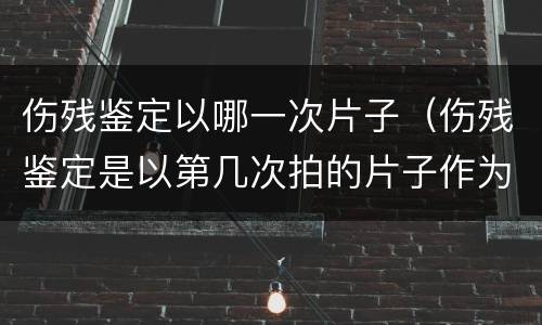 伤残鉴定以哪一次片子（伤残鉴定是以第几次拍的片子作为伤残鉴定等级标准的）