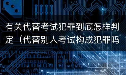 有关代替考试犯罪到底怎样判定（代替别人考试构成犯罪吗）
