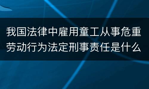 我国法律中雇用童工从事危重劳动行为法定刑事责任是什么