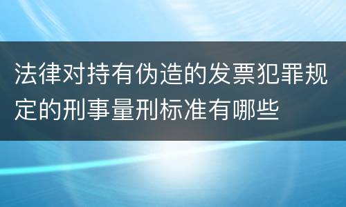 法律对持有伪造的发票犯罪规定的刑事量刑标准有哪些