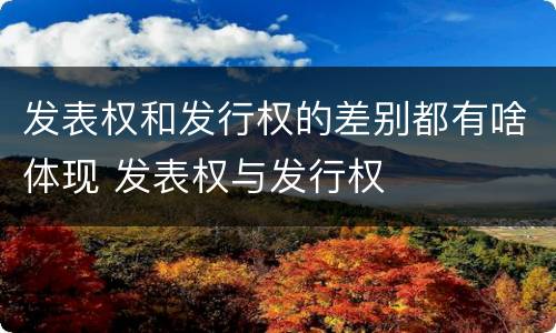 发表权和发行权的差别都有啥体现 发表权与发行权