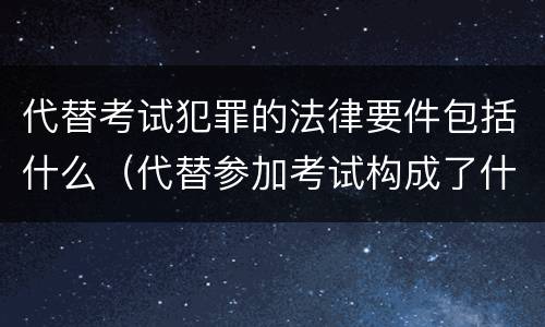代替考试犯罪的法律要件包括什么（代替参加考试构成了什么犯罪）