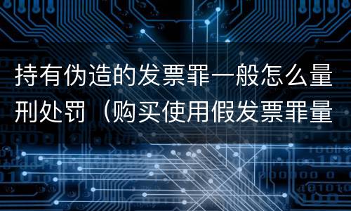 持有伪造的发票罪一般怎么量刑处罚（购买使用假发票罪量刑）