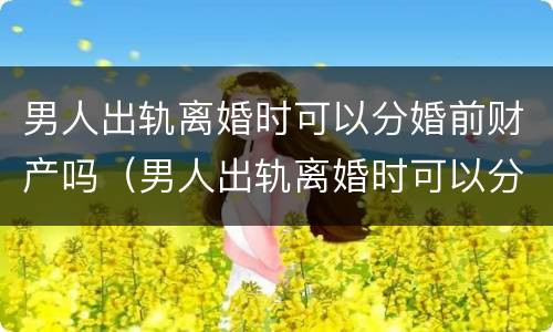 男人出轨离婚时可以分婚前财产吗（男人出轨离婚时可以分婚前财产吗）