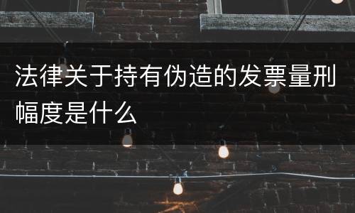 法律关于持有伪造的发票量刑幅度是什么