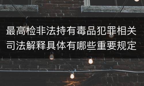 最高检非法持有毒品犯罪相关司法解释具体有哪些重要规定