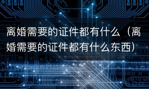 离婚需要的证件都有什么（离婚需要的证件都有什么东西）