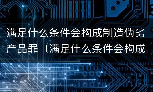 满足什么条件会构成制造伪劣产品罪（满足什么条件会构成制造伪劣产品罪）