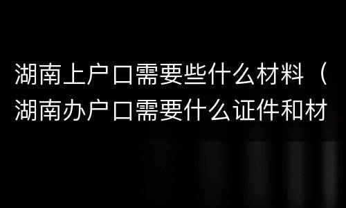 湖南上户口需要些什么材料（湖南办户口需要什么证件和材料）
