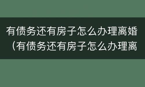 有债务还有房子怎么办理离婚（有债务还有房子怎么办理离婚手续）