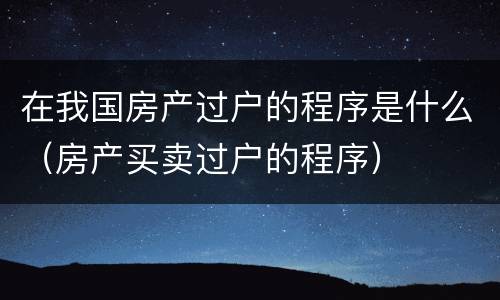 在我国房产过户的程序是什么（房产买卖过户的程序）