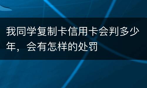 我同学复制卡信用卡会判多少年，会有怎样的处罚