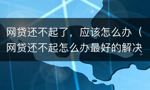 网贷还不起了，应该怎么办（网贷还不起怎么办最好的解决办法）