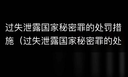 过失泄露国家秘密罪的处罚措施（过失泄露国家秘密罪的处罚措施包括）
