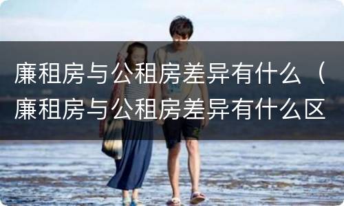廉租房与公租房差异有什么（廉租房与公租房差异有什么区别）