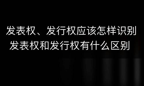 发表权、发行权应该怎样识别 发表权和发行权有什么区别