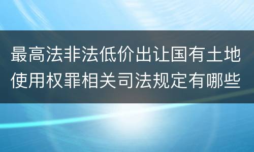 最高法非法低价出让国有土地使用权罪相关司法规定有哪些内容
