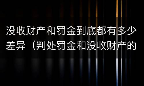 没收财产和罚金到底都有多少差异（判处罚金和没收财产的区别）