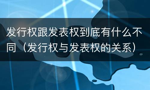 发行权跟发表权到底有什么不同（发行权与发表权的关系）