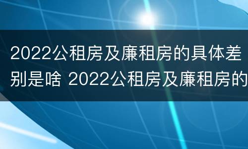 2022公租房及廉租房的具体差别是啥 2022公租房及廉租房的具体差别是啥呀