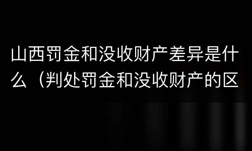 山西罚金和没收财产差异是什么（判处罚金和没收财产的区别）