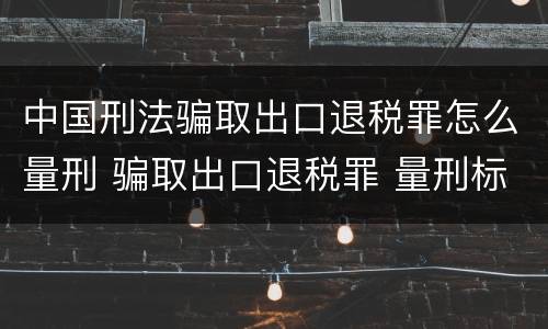 中国刑法骗取出口退税罪怎么量刑 骗取出口退税罪 量刑标准