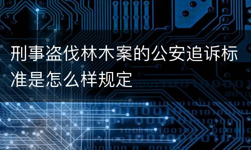 刑事盗伐林木案的公安追诉标准是怎么样规定