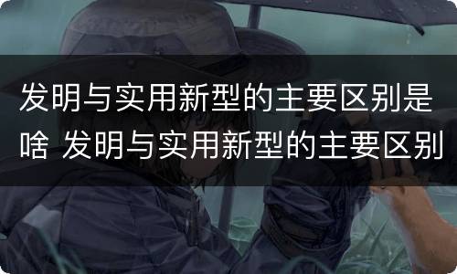 发明与实用新型的主要区别是啥 发明与实用新型的主要区别是啥呢