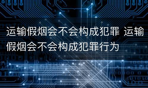 运输假烟会不会构成犯罪 运输假烟会不会构成犯罪行为