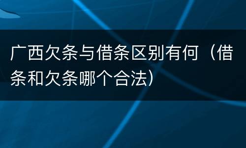 广西欠条与借条区别有何（借条和欠条哪个合法）