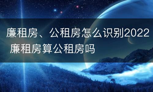 廉租房、公租房怎么识别2022 廉租房算公租房吗