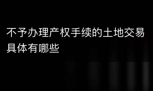 不予办理产权手续的土地交易具体有哪些